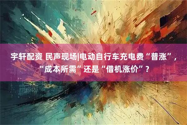 宇轩配资 民声现场|电动自行车充电费“普涨”，“成本所需”还是“借机涨价”？
