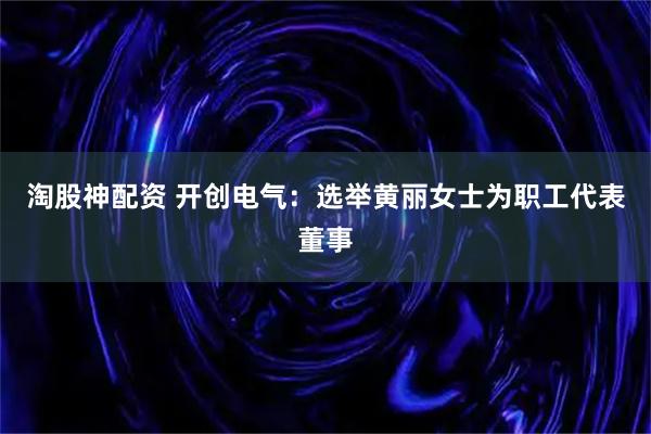 淘股神配资 开创电气：选举黄丽女士为职工代表董事