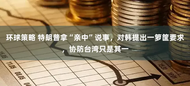 环球策略 特朗普拿“亲中”说事，对韩提出一箩筐要求，协防台湾只是其一