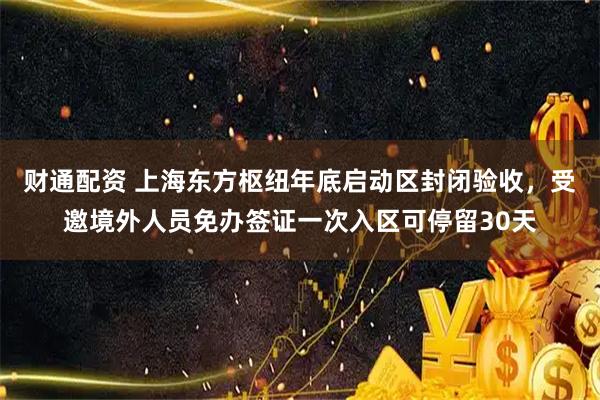 财通配资 上海东方枢纽年底启动区封闭验收，受邀境外人员免办签证一次入区可停留30天