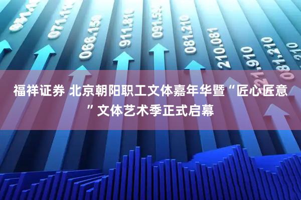 福祥证券 北京朝阳职工文体嘉年华暨“匠心匠意”文体艺术季正式启幕