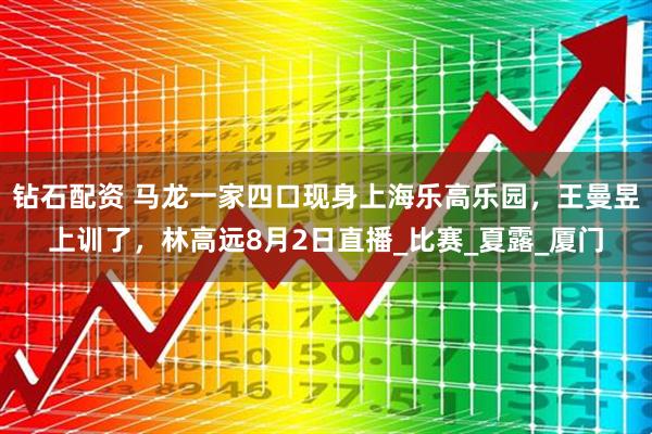 钻石配资 马龙一家四口现身上海乐高乐园，王曼昱上训了，林高远8月2日直播_比赛_夏露_厦门