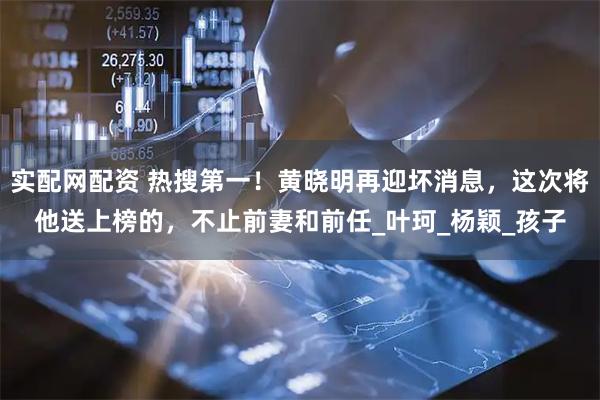 实配网配资 热搜第一！黄晓明再迎坏消息，这次将他送上榜的，不止前妻和前任_叶珂_杨颖_孩子