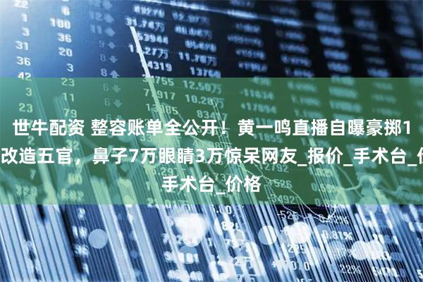 世牛配资 整容账单全公开！黄一鸣直播自曝豪掷10万改造五官，鼻子7万眼睛3万惊呆网友_报价_手术台_价格