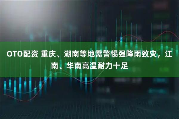 OTO配资 重庆、湖南等地需警惕强降雨致灾，江南、华南高温耐力十足