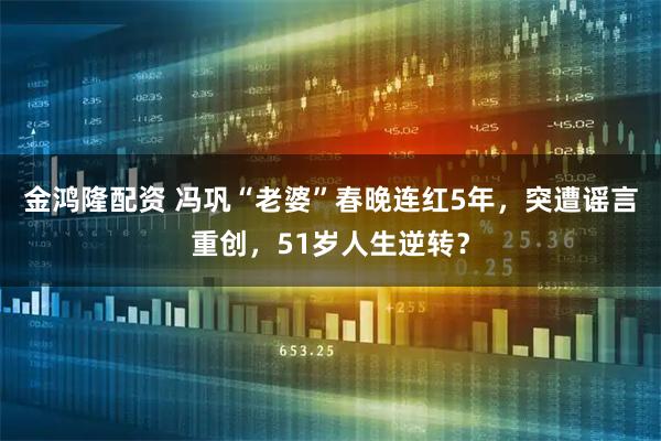 金鸿隆配资 冯巩“老婆”春晚连红5年，突遭谣言重创，51岁人生逆转？