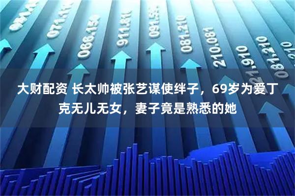大财配资 长太帅被张艺谋使绊子，69岁为爱丁克无儿无女，妻子竟是熟悉的她