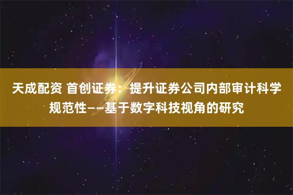 天成配资 首创证券：提升证券公司内部审计科学规范性——基于数字科技视角的研究
