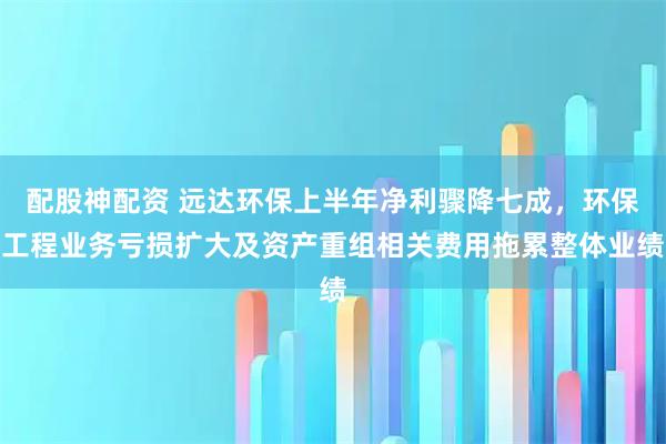 配股神配资 远达环保上半年净利骤降七成，环保工程业务亏损扩大及资产重组相关费用拖累整体业绩