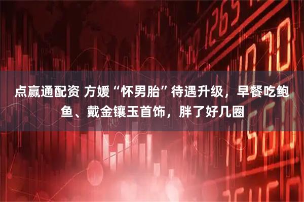 点赢通配资 方媛“怀男胎”待遇升级，早餐吃鲍鱼、戴金镶玉首饰，胖了好几圈