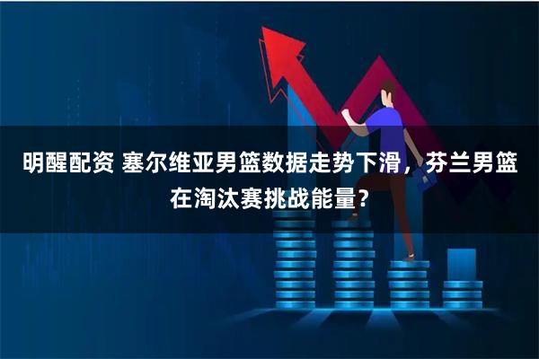 明醒配资 塞尔维亚男篮数据走势下滑，芬兰男篮在淘汰赛挑战能量？