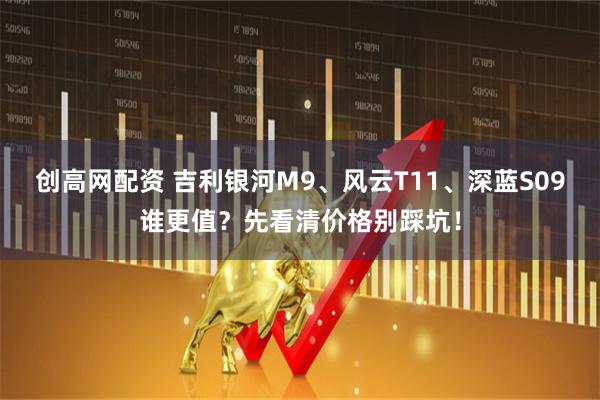 创高网配资 吉利银河M9、风云T11、深蓝S09谁更值？先看清价格别踩坑！