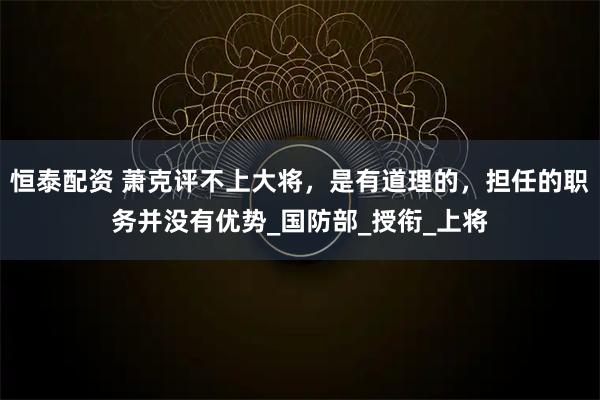 恒泰配资 萧克评不上大将，是有道理的，担任的职务并没有优势_国防部_授衔_上将