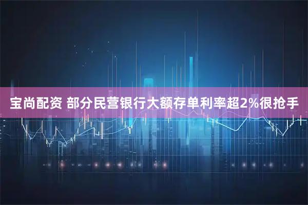 宝尚配资 部分民营银行大额存单利率超2%很抢手