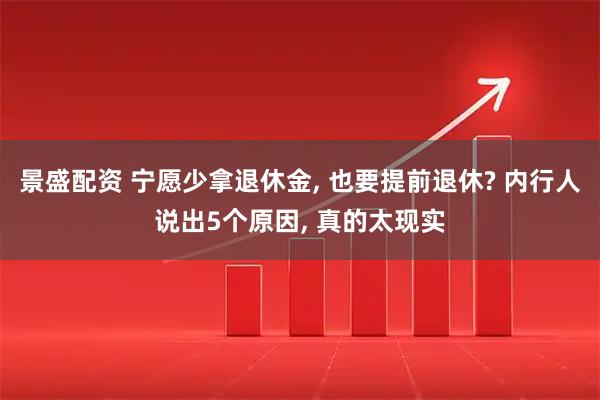 景盛配资 宁愿少拿退休金, 也要提前退休? 内行人说出5个原因, 真的太现实