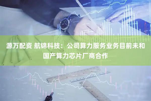 源万配资 航锦科技：公司算力服务业务目前未和国产算力芯片厂商合作