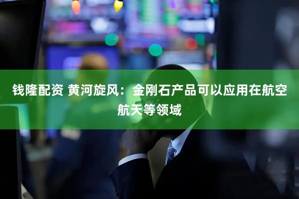 钱隆配资 黄河旋风：金刚石产品可以应用在航空航天等领域
