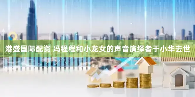 港盛国际配资 冯程程和小龙女的声音演绎者于小华去世