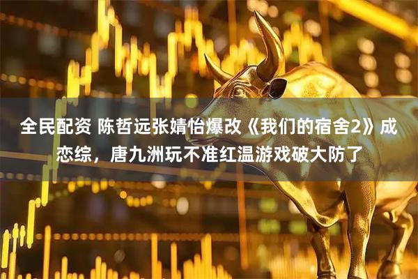 全民配资 陈哲远张婧怡爆改《我们的宿舍2》成恋综，唐九洲玩不准红温游戏破大防了