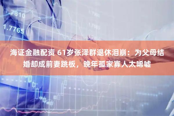 海证金融配资 61岁张泽群退休泪崩:为父母结婚却成前妻跳板,晚年孤家寡人太唏嘘