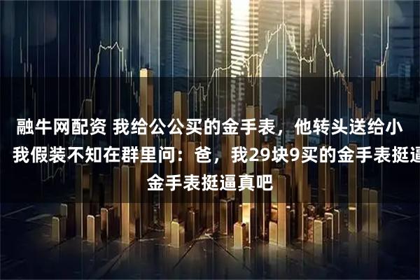 融牛网配资 我给公公买的金手表，他转头送给小叔子，我假装不知在群里问：爸，我29块9买的金手表挺逼真吧