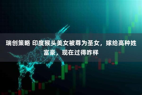 瑞创策略 印度猴头美女被尊为圣女，嫁给高种姓富豪，现在过得咋样